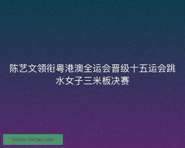 陈艺文领衔粤港澳全运会晋级十五运会跳水女子三米板决赛