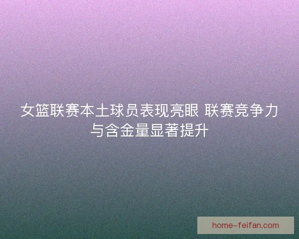女篮联赛本土球员表现亮眼 联赛竞争力与含金量显著提升